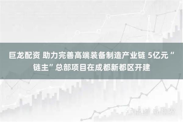 巨龙配资 助力完善高端装备制造产业链 5亿元“链主”总部项目在成都新都区开建