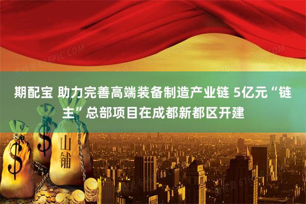 期配宝 助力完善高端装备制造产业链 5亿元“链主”总部项目在成都新都区开建