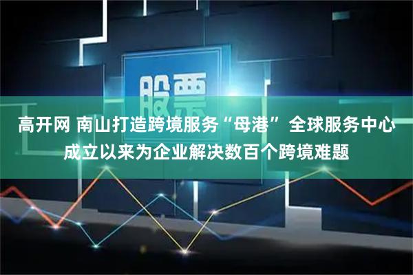 高开网 南山打造跨境服务“母港” 全球服务中心成立以来为企业解决数百个跨境难题