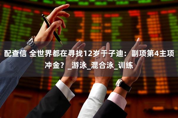 配查信 全世界都在寻找12岁于子迪：副项第4主项冲金？_游泳_混合泳_训练