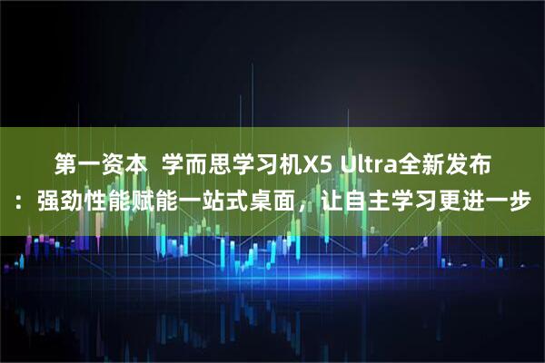 第一资本  学而思学习机X5 Ultra全新发布：强劲性能赋能一站式桌面，让自主学习更进一步