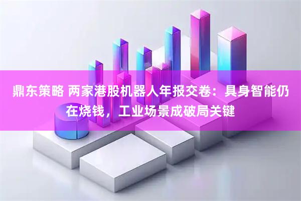 鼎东策略 两家港股机器人年报交卷：具身智能仍在烧钱，工业场景成破局关键