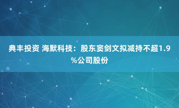 典丰投资 海默科技：股东窦剑文拟减持不超1.9%公司股份