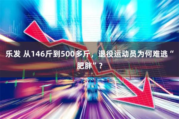 乐发 从146斤到500多斤，退役运动员为何难逃“肥胖”？