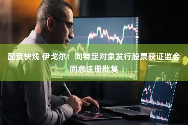 配资快线 伊戈尔：向特定对象发行股票获证监会同意注册批复