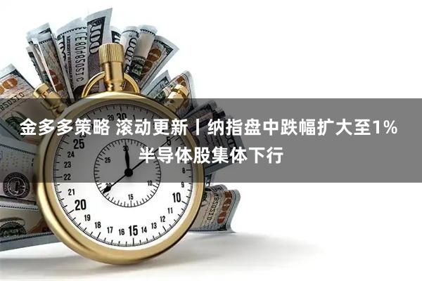 金多多策略 滚动更新丨纳指盘中跌幅扩大至1% 半导体股集体下行