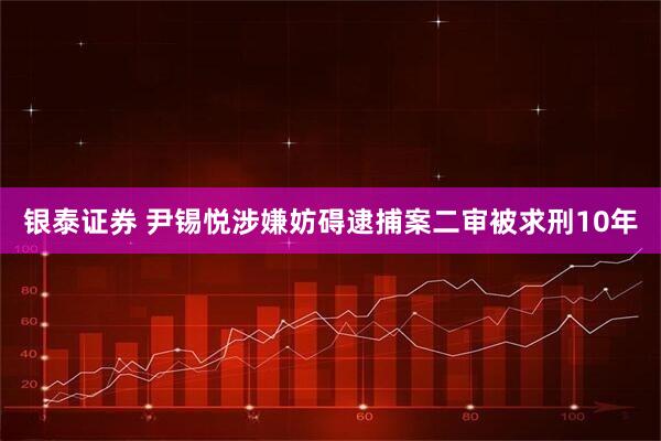 银泰证券 尹锡悦涉嫌妨碍逮捕案二审被求刑10年