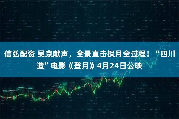 信弘配资 吴京献声，全景直击探月全过程！“四川造”电影《登月》4月24日公映