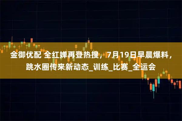 金御优配 全红婵再登热搜,7月19日早晨爆料,跳水圈传来新动态_训练_比赛_全运会